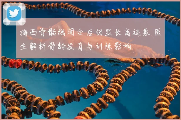 梅西骨骺线闭合后仍显长高迹象 医生解析骨龄发育与训练影响