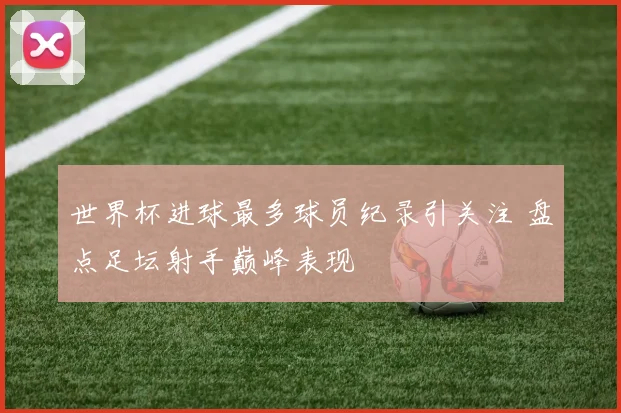 世界杯进球最多球员纪录引关注 盘点足坛射手巅峰表现