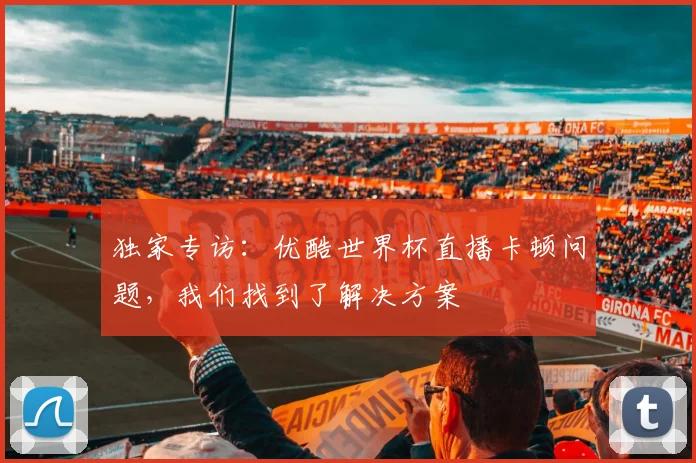 独家专访：优酷世界杯直播卡顿问题，我们找到了解决方案