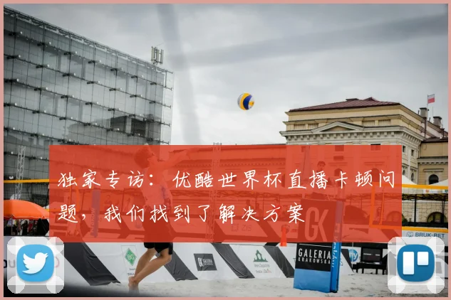 独家专访：优酷世界杯直播卡顿问题，我们找到了解决方案