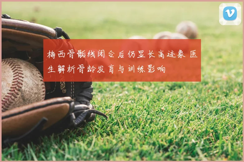梅西骨骺线闭合后仍显长高迹象 医生解析骨龄发育与训练影响