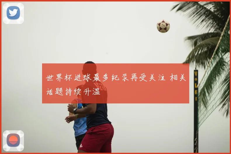 世界杯进球最多纪录再受关注 相关话题持续升温