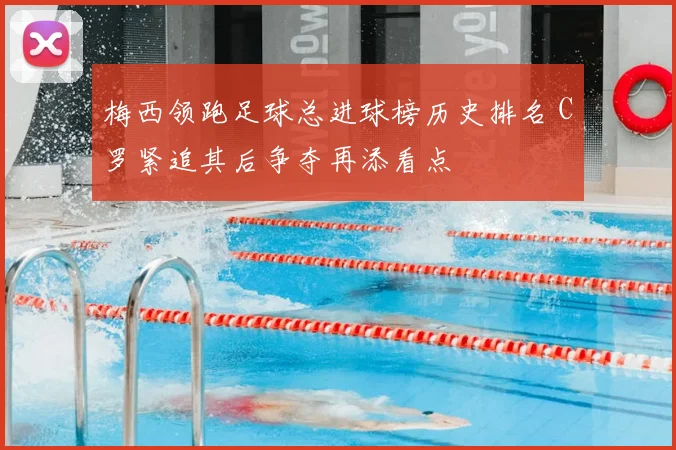 梅西领跑足球总进球榜历史排名 C罗紧追其后争夺再添看点