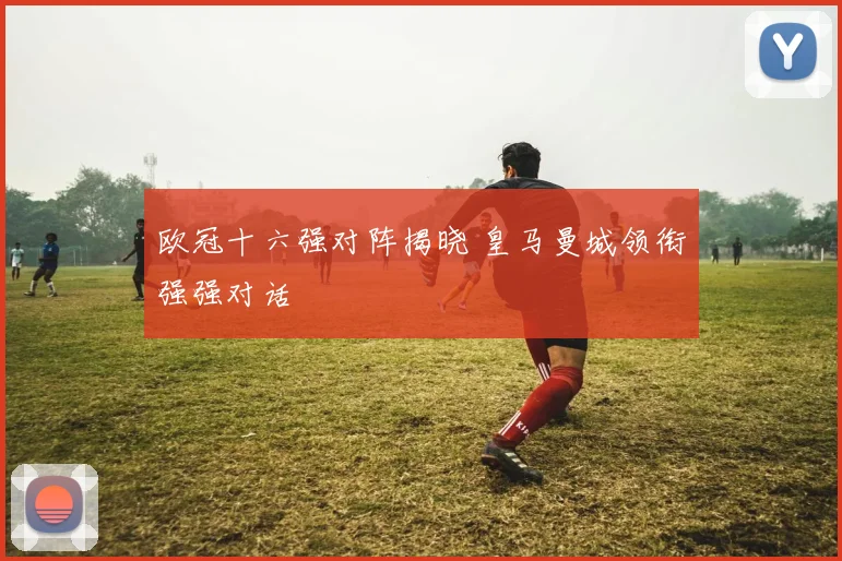 欧冠十六强对阵揭晓 皇马曼城领衔强强对话