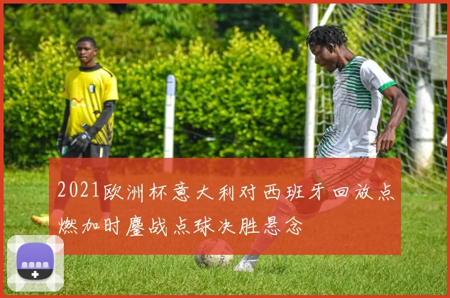 2021欧洲杯意大利对西班牙回放点燃加时鏖战点球决胜悬念