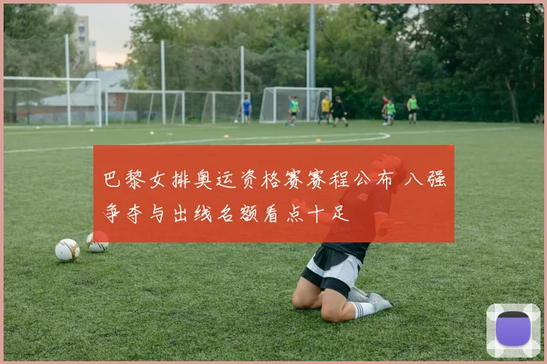 巴黎女排奥运资格赛赛程公布 八强争夺与出线名额看点十足