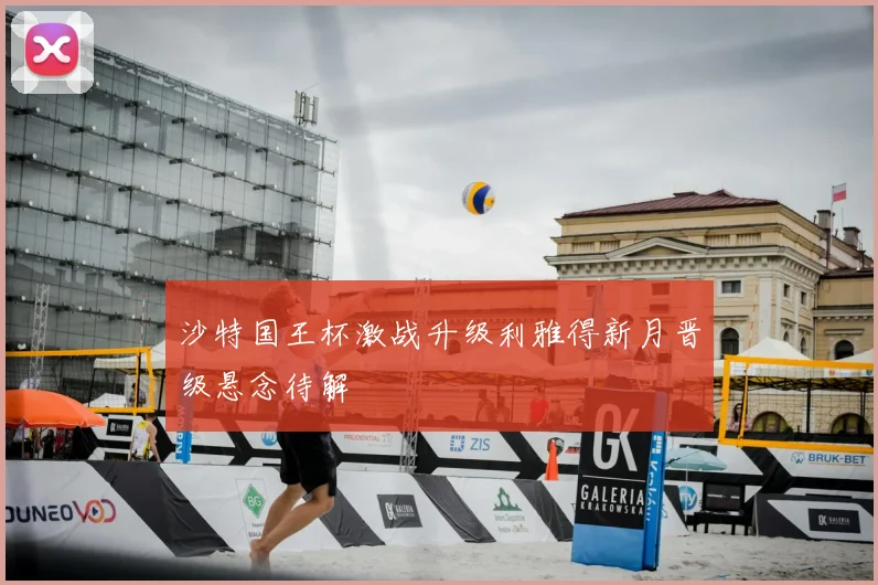 沙特国王杯激战升级利雅得新月晋级悬念待解
