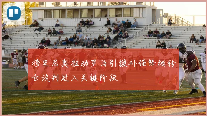 穆里尼奥推动罗马引援补强锋线转会谈判进入关键阶段