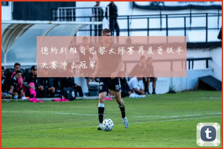 德约科维奇巴黎大师赛再度晋级半决赛冲击冠军