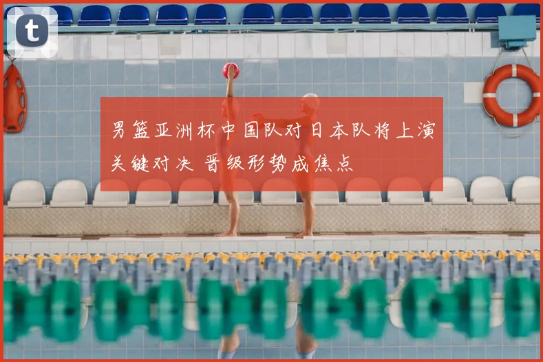 男篮亚洲杯中国队对日本队将上演关键对决 晋级形势成焦点