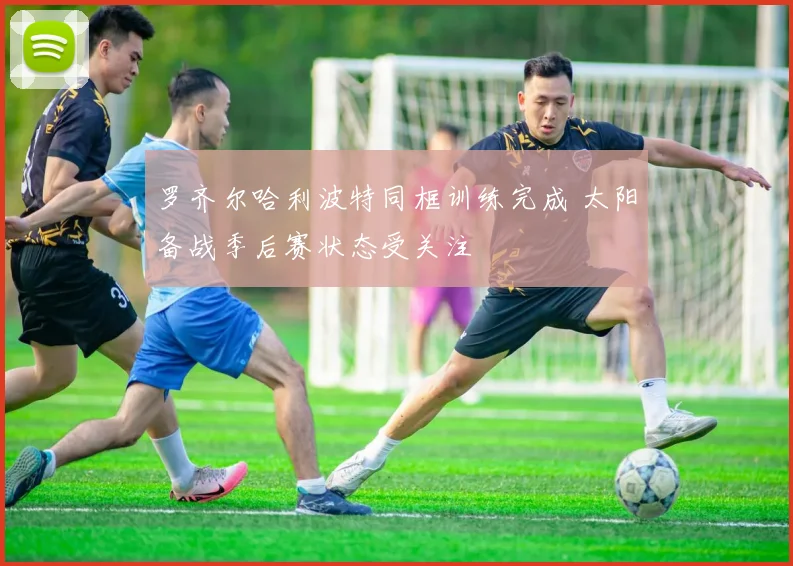 罗齐尔哈利波特同框训练完成 太阳备战季后赛状态受关注