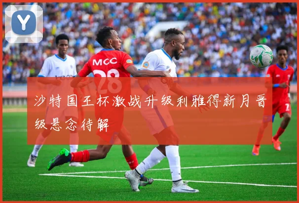 沙特国王杯激战升级利雅得新月晋级悬念待解