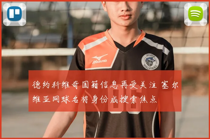德约科维奇国籍信息再受关注 塞尔维亚网球名将身份成搜索焦点