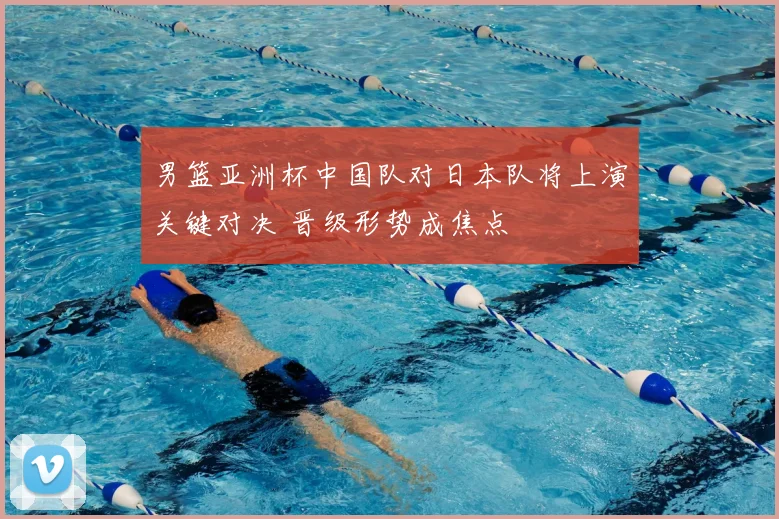 男篮亚洲杯中国队对日本队将上演关键对决 晋级形势成焦点