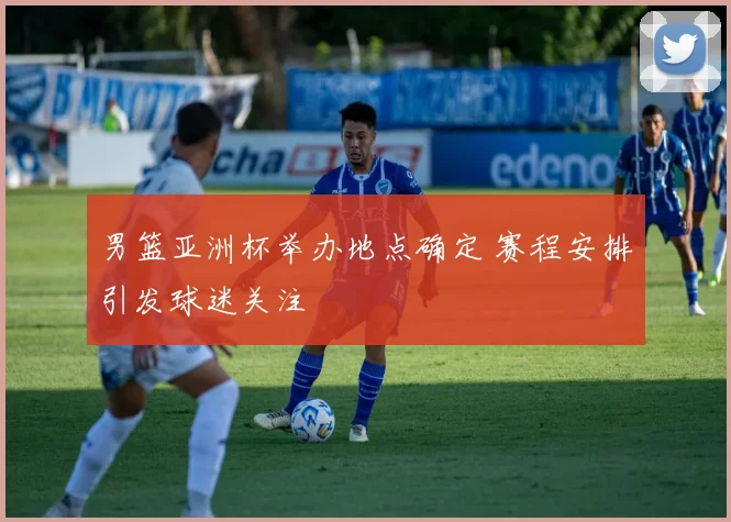 男篮亚洲杯举办地点确定 赛程安排引发球迷关注