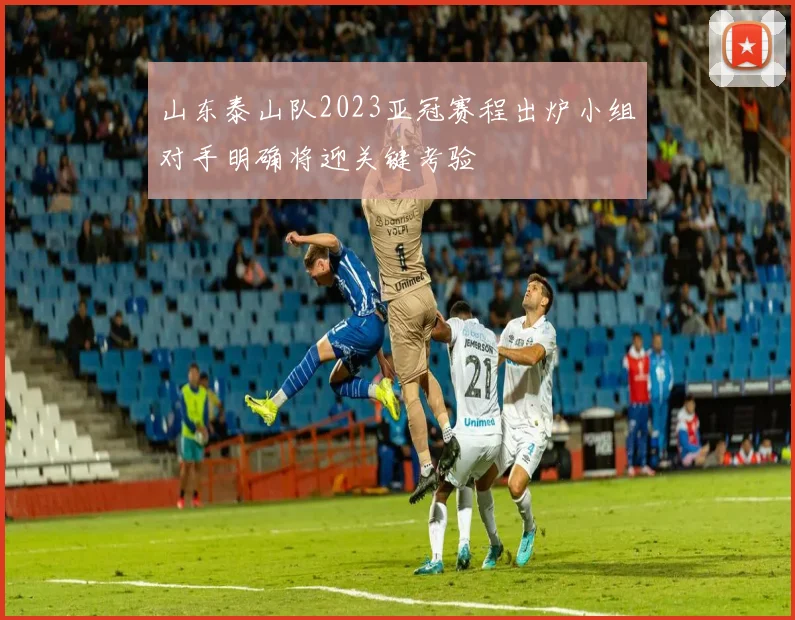 山东泰山队2023亚冠赛程出炉小组对手明确将迎关键考验