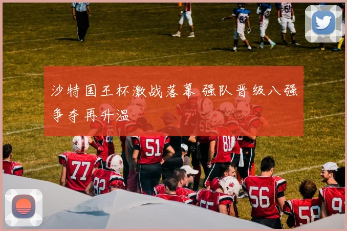 沙特国王杯激战落幕 强队晋级八强争夺再升温