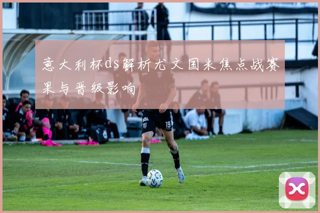 意大利杯ds解析尤文国米焦点战赛果与晋级影响