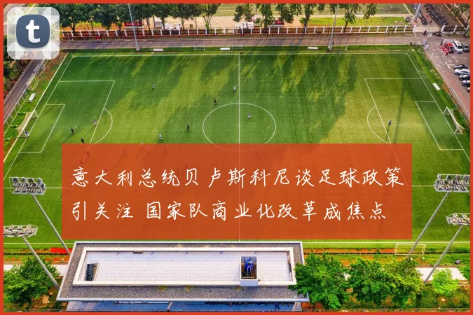 意大利总统贝卢斯科尼谈足球政策引关注 国家队商业化改革成焦点