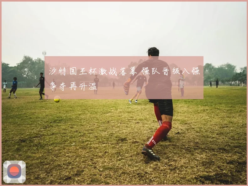 沙特国王杯激战落幕 强队晋级八强争夺再升温