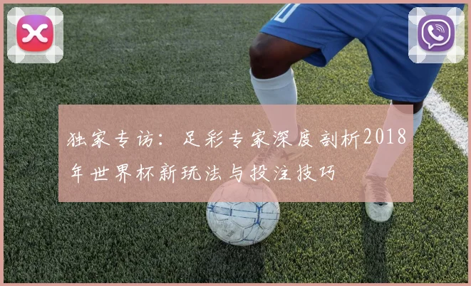 独家专访:足彩专家深度剖析2018年世界杯新玩法与投注技巧