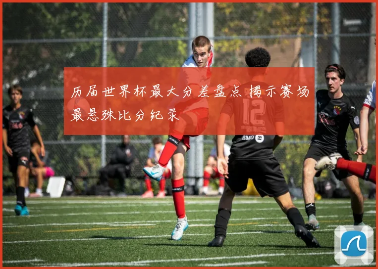 历届世界杯最大分差盘点 揭示赛场最悬殊比分纪录