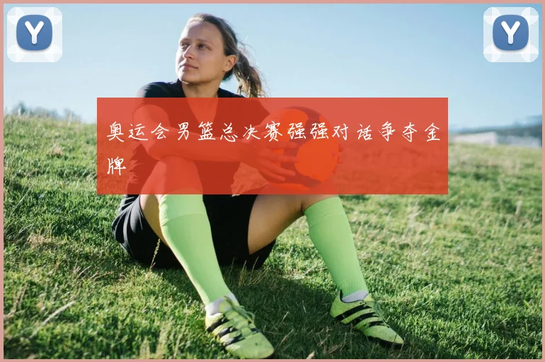 奥运会男篮总决赛强强对话争夺金牌