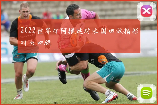 2022世界杯阿根廷对法国回放精彩对决回顾