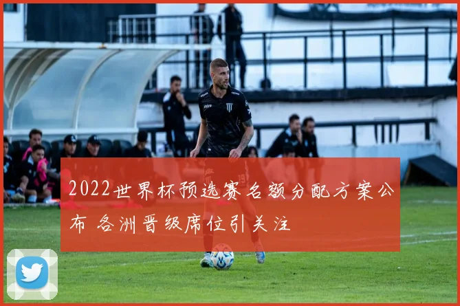 2022世界杯预选赛名额分配方案公布 各洲晋级席位引关注