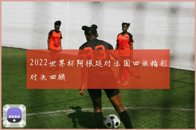 2022世界杯阿根廷对法国回放精彩对决回顾
