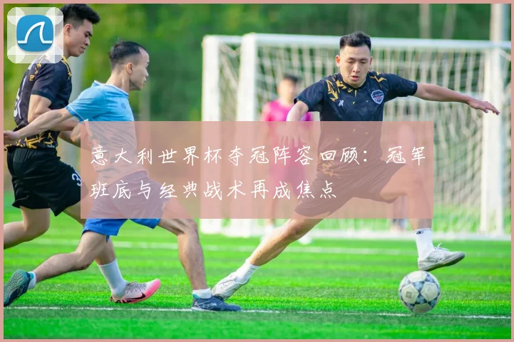 意大利世界杯夺冠阵容回顾:冠军班底与经典战术再成焦点