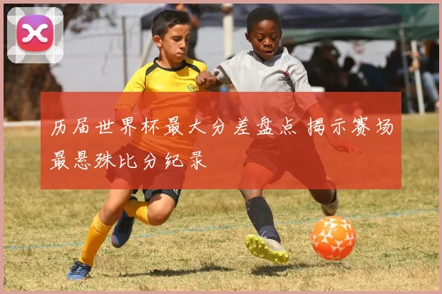 历届世界杯最大分差盘点 揭示赛场最悬殊比分纪录
